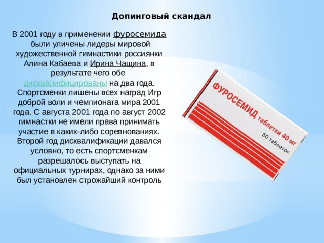 Допинговый скандал В 2001 году в применении   фуросемида  были уличены лидеры мировой художественной гимнастики россиянки Алина Кабаева и  Ирина Чащина , в результате чего обе  дисквалифицированы  на два года. Спортсменки лишены всех наград Игр доброй воли и чемпионата мира 2001 года. С августа 2001 года по август 2002 гимнастки не имели права принимать участие в каких-либо соревнованиях. Второй год дисквалификации давался условно, то есть спортсменкам разрешалось выступать на официальных турнирах, однако за ними был установлен строжайший контроль