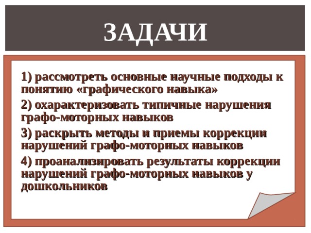 ЗАДАЧИ 1) рассмотреть основные научные подходы к понятию «графического навыка» 2) охарактеризовать типичные нарушения графо-моторных навыков 3) раскрыть методы и приемы коррекции нарушений графо-моторных навыков 4) проанализировать результаты коррекции нарушений графо-моторных навыков у дошкольников