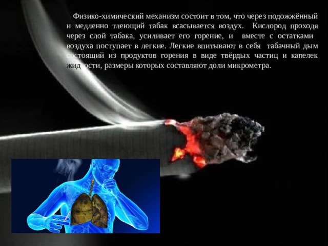 Физико-химический механизм состоит в том, что через подожжённый и медленно тлеющий табак всасывается воздух. Кислород проходя через слой табака, усиливает его горение, и вместе с остатками воздуха поступает в легкие. Легкие впитывают в себя табачный дым состоящий из продуктов горения в виде твёрдых частиц и капелек жид кости, размеры которых составляют доли микрометра.