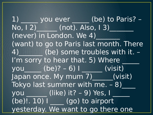 1) _____ you ever _____ (be) to Paris? – No, I 2)______ (not). Also, I 3)_______ (never) in London. We 4)_______ (want) to go to Paris last month. There 4)_______ (be) some troubles with it. – I’m sorry to hear that. 5) Where _____ you_____ (be)? – 6) I ______ (visit) Japan once. My mum 7)______(visit) Tokyo last summer with me. – 8)____ you ______ (like) it? – 9) Yes, I _____ (be)!. 10) I ____ (go) to airport yesterday. We want to go there one more.