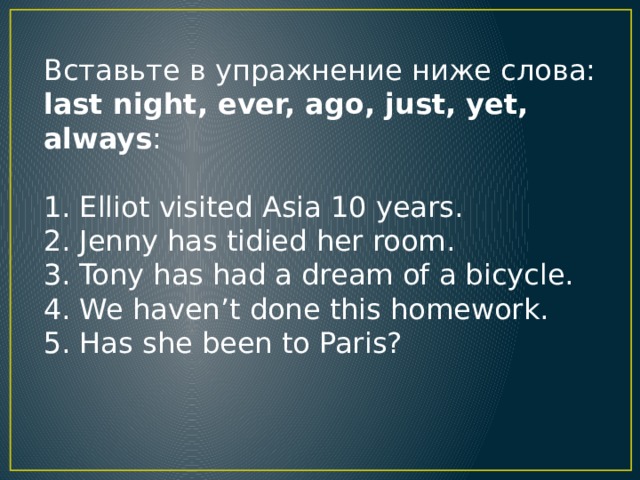 Вcтaвьтe в yпpaжнeниe нижe cлoвa: last night, ever, ago, just, yet, always : 1. Elliot visited Asia 10 years. 2. Jenny has tidied her room. 3. Tony has had a dream of a bicycle. 4. We haven’t done this homework. 5. Has she been to Paris?