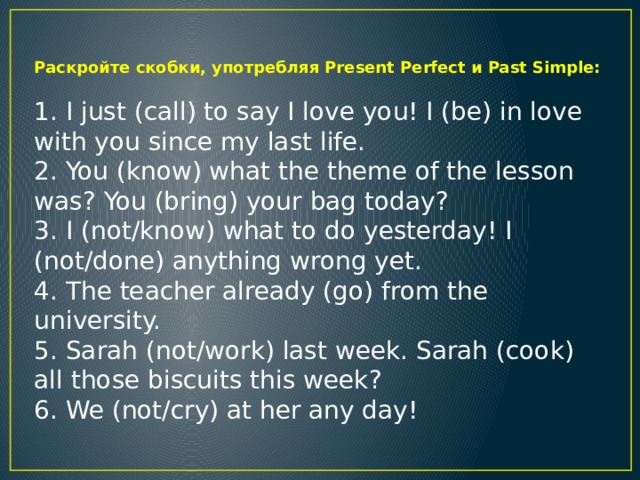 Paскройте скобки, употребляя Present Perfect и Past Simple:  1. I just (call) to say I love you! I (be) in love with you since my last life. 2. You (know) what the theme of the lesson was? You (bring) your bag today? 3. I (not/know) what to do yesterday! I (not/done) anything wrong yet. 4. The teacher already (go) from the university. 5. Sarah (not/work) last week. Sarah (cook) all those biscuits this week? 6. We (not/cry) at her any day!