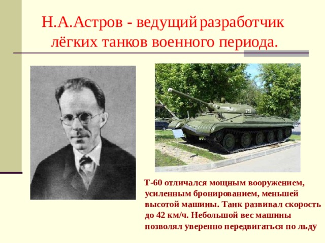Н.А.Астров - ведущий  разработчик лёгких танков военного периода.  Т-60 отличался мощным вооружением, усиленным бронированием, меньшей высотой машины. Танк развивал скорость до 42 км/ч. Небольшой вес машины позволял уверенно передвигаться по льду