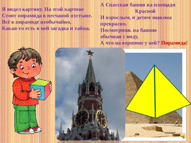 А Спасская башня на площади Красной И взрослым, и детям знакома прекрасно. Посмотришь на башню обычная с виду, А что на вершине у ней? Пирамида! Я видел картину. На этой картине Стоит пирамида в песчаной пустыне. Всё в пирамиде необычайно, Какая-то есть в ней загадка и тайна.