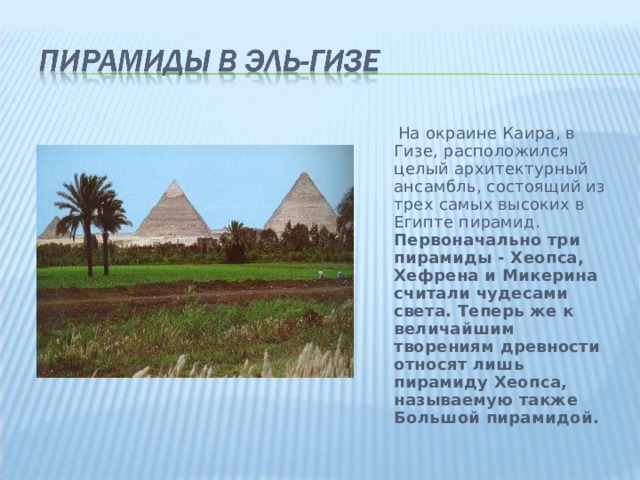 На окраине Каира, в Гизе, расположился целый архитектурный ансамбль, состоящий из трех самых высоких в Египте пирамид. Первоначально три пирамиды - Хеопса, Хефрена и Микерина считали чудесами света. Теперь же к величайшим творениям древности относят лишь пирамиду Хеопса, называемую также Большой пирамидой.