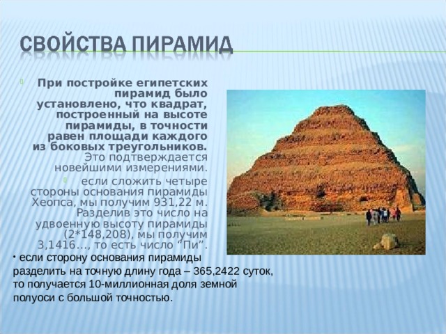 При постройке египетских пирамид было установлено, что квадрат, построенный на высоте пирамиды, в точности равен площади каждого из боковых треугольников. Это подтверждается новейшими измерениями. если сложить четыре стороны основания пирамиды Хеопса, мы получим 931,22 м. Разделив это число на удвоенную высоту пирамиды (2*148,208), мы получим 3,1416…, то есть число “Пи”.   если сторону основания пирамиды