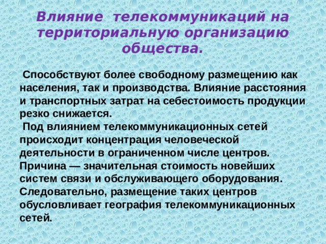 Влияние телекоммуникаций на территориальную организацию общества.  Способствуют более свободному размещению как населения, так и производства. Влияние расстояния и транспортных затрат на себестоимость продукции резко снижается.  Под влиянием телекоммуникационных сетей происходит концентрация человеческой деятельности в ограниченном числе центров. Причина — значительная стоимость новейших систем связи и обслуживающего оборудования. Следовательно, размещение таких центров обусловливает география телекоммуникационных сетей.