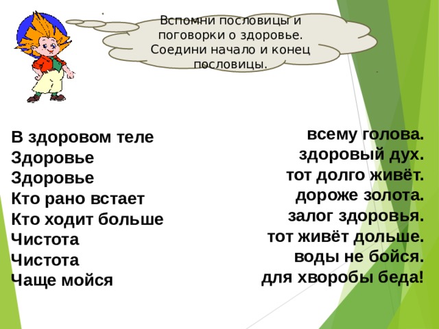 Вспомни пословицы и поговорки о здоровье. Соедини начало и конец пословицы. всему голова. здоровый дух. тот долго живёт. дороже золота. залог здоровья. тот живёт дольше. воды не бойся. для хворобы беда! В здоровом теле Здоровье Здоровье Кто рано встает Кто ходит больше Чистота Чистота Чаще мойся