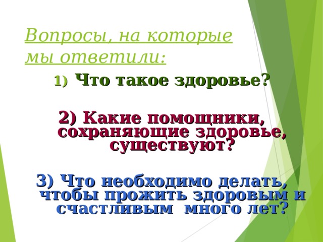 Вопросы, на которые мы ответили: Что такое здоровье?  2) Какие помощники, сохраняющие здоровье, существуют?  3) Что необходимо делать, чтобы прожить здоровым и счастливым много лет?