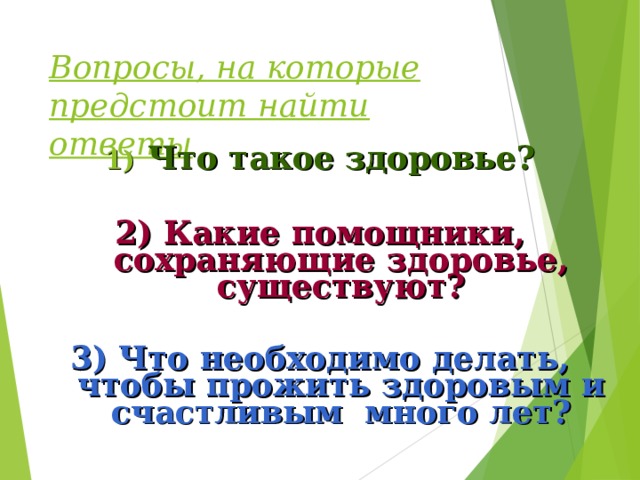 Вопросы, на которые предстоит найти ответы Что такое здоровье?  2) Какие помощники, сохраняющие здоровье, существуют?  3) Что необходимо делать, чтобы прожить здоровым и счастливым много лет?