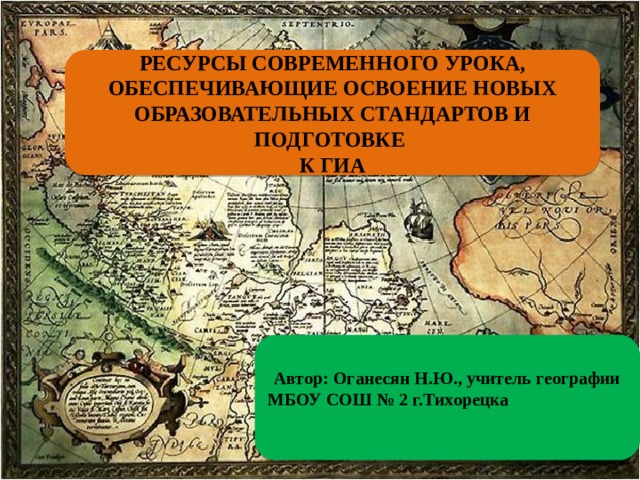 РЕСУРСЫ СОВРЕМЕННОГО УРОКА, ОБЕСПЕЧИВАЮЩИЕ ОСВОЕНИЕ НОВЫХ ОБРАЗОВАТЕЛЬНЫХ СТАНДАРТОВ И ПОДГОТОВКЕ  К ГИА  Автор: Оганесян Н.Ю., учитель географии МБОУ СОШ № 2 г.Тихорецка