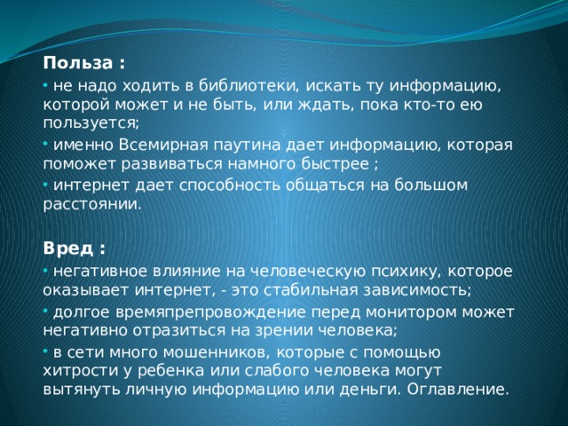 Польза :  не надо ходить в библиотеки, искать ту информацию, которой может и не быть, или ждать, пока кто-то ею пользуется;  именно Всемирная паутина дает информацию, которая поможет развиваться намного быстрее ;  интернет дает способность общаться на большом расстоянии. Вред :