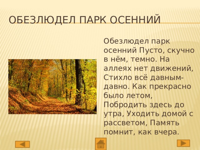 Обезлюдел парк осенний Обезлюдел парк осенний Пусто, скучно в нём, темно. На аллеях нет движений, Стихло всё давным-давно. Как прекрасно было летом, Побродить здесь до утра, Уходить домой с рассветом, Память помнит, как вчера.