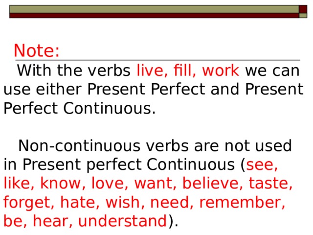 Note:  With the verbs live, fill, work we can use either Present Perfect  and Present Perfect Continuous.  Non-continuous verbs are not used  in  Present perfect Continuous ( see,  like, know, love, want, believe, taste, forget, hate, wish, need, remember, be, hear, understand ).