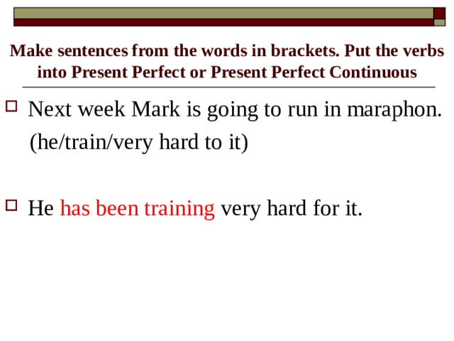 Make sentences from the words in brackets. Put the verbs into Present Perfect or Present Perfect Continuous Next week Mark is going to run in maraphon.  (he/train/very hard to it)