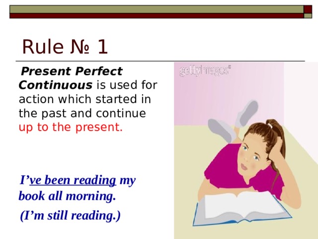 Rule № 1  Present Perfect Continuous is used for action which started in the past and continue up to the present.  I’ ve been reading my book all morning.  (I’m still reading.)