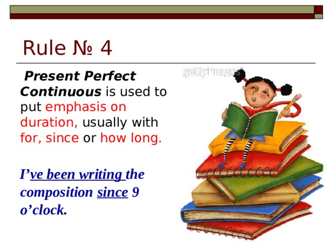 Rule № 4   Present Perfect Continuous is used to put emphasis on duration, usually with for, since or how long.  I’ ve been writing the composition since 9 o’clock.