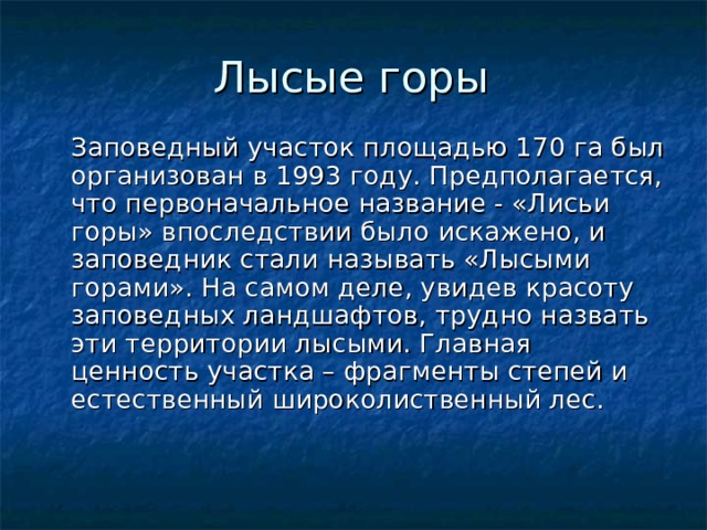 Лысые горы  Заповедный участок площадью 170 га был организован в 1993 году. Предполагается, что первоначальное название - «Лисьи горы» впоследствии было искажено, и заповедник стали называть «Лысыми горами». На самом деле, увидев красоту заповедных ландшафтов, трудно назвать эти территории лысыми. Главная ценность участка – фрагменты степей и естественный широколиственный лес.