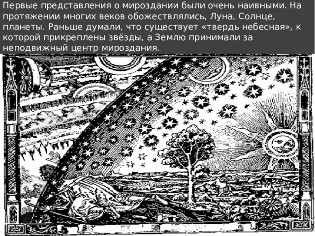 Первые представления о мироздании были очень наивными. На протяжении многих веков обожествлялись, Луна, Солнце, планеты. Раньше думали, что существует «твердь небесная», к которой прикреплены звёзды, а Землю принимали за неподвижный центр мироздания.