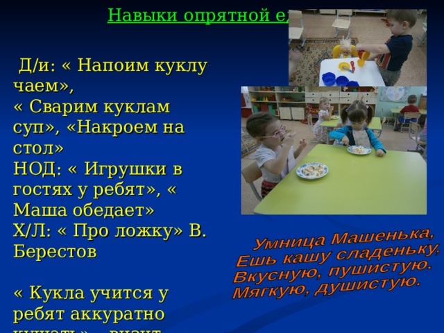 Навыки опрятной еды  Д/и: « Напоим куклу чаем», « Сварим куклам суп», «Накроем на стол» НОД: « Игрушки в гостях у ребят», « Маша обедает» Х/Л: « Про ложку» В. Берестов « Кукла учится у ребят аккуратно кушать» – визит куклы на обед, полдник, ужин.