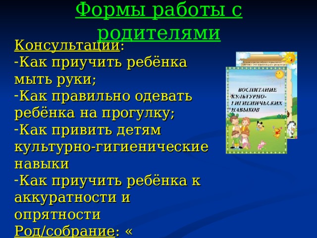 Формы работы с родителями Консультации : Как приучить ребёнка мыть руки; Как правильно одевать ребёнка на прогулку; Как привить детям культурно-гигиенические навыки Как приучить ребёнка к аккуратности и опрятности Род/собрание : « Воспитание навыков самообслуживания»