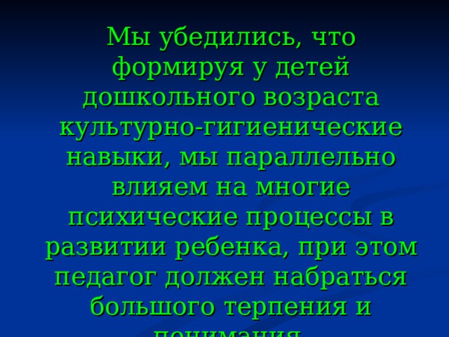 Мы убедились, что формируя у детей дошкольного возраста культурно-гигиенические навыки, мы параллельно влияем на многие психические процессы в развитии ребенка, при этом педагог должен набраться большого терпения и понимания.