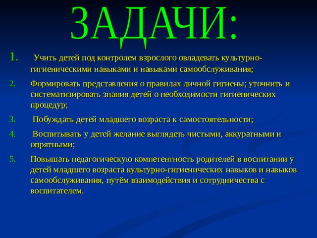 Учить детей под контролем взрослого овладевать культурно-гигиеническими навыками и навыками самообслуживания; Формировать представления о правилах личной гигиены; уточнить и систематизировать знания детей о необходимости гигиенических процедур;  Побуждать детей младшего возраста к самостоятельности;  Воспитывать у детей желание выглядеть чистыми, аккуратными и опрятными; Повышать педагогическую компетентность родителей в воспитании у детей младшего возраста культурно-гигиенических навыков и навыков самообслуживания, путём взаимодействия и сотрудничества с воспитателем.