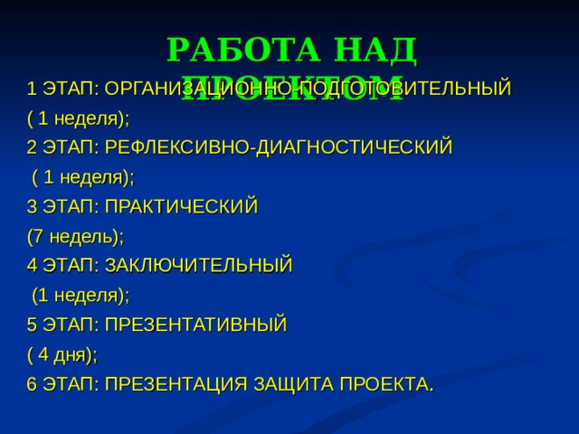 РАБОТА НАД ПРОЕКТОМ 1 ЭТАП: ОРГАНИЗАЦИОННО-ПОДГОТОВИТЕЛЬНЫЙ ( 1 неделя); 2 ЭТАП: РЕФЛЕКСИВНО-ДИАГНОСТИЧЕСКИЙ  ( 1 неделя); 3 ЭТАП: ПРАКТИЧЕСКИЙ (7 недель); 4 ЭТАП: ЗАКЛЮЧИТЕЛЬНЫЙ  (1 неделя); 5 ЭТАП: ПРЕЗЕНТАТИВНЫЙ ( 4 дня); 6 ЭТАП: ПРЕЗЕНТАЦИЯ ЗАЩИТА ПРОЕКТА .