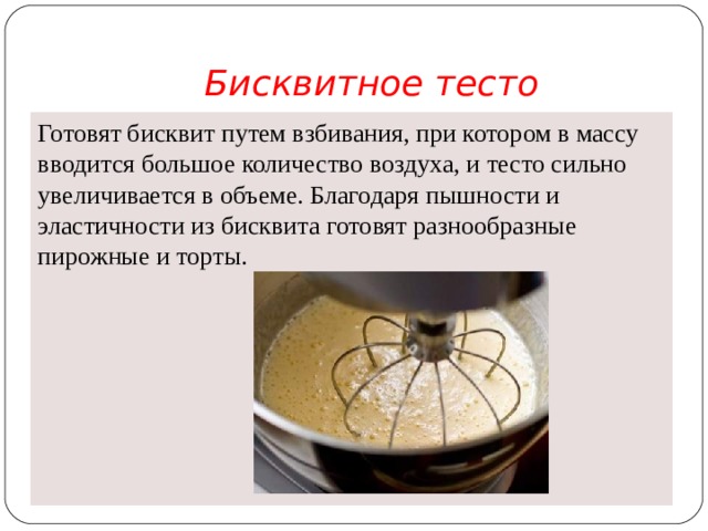 Бисквитное тесто Готовят бисквит путем взбивания, при котором в массу вво­дится большое количество воздуха, и тесто сильно увеличивается в объеме. Благодаря пышности и эластичности из бисквита готовят разнообразные пирожные и торты.