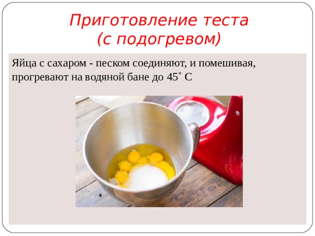 Приготовление теста  (с подогревом) Яйца с сахаром - песком соединяют, и помешивая, прогревают на водяной бане до 45˚ С
