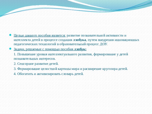 Целью данного пособия является: развитие познавательной активности и интеллекта детей в процессе создания лэпбука , путем внедрения инновационных педагогических технологий в образовательный процесс ДОУ. Задачи, решаемые с помощью пособия лэпбук: