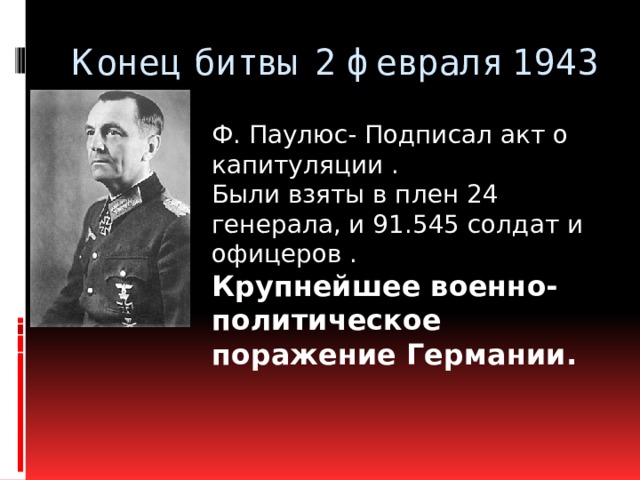 Конец битвы 2 февраля 1943 Ф. Паулюс- Подписал акт о капитуляции . Были взяты в плен 24 генерала, и 91.545 солдат и офицеров . Крупнейшее военно-политическое поражение Германии.