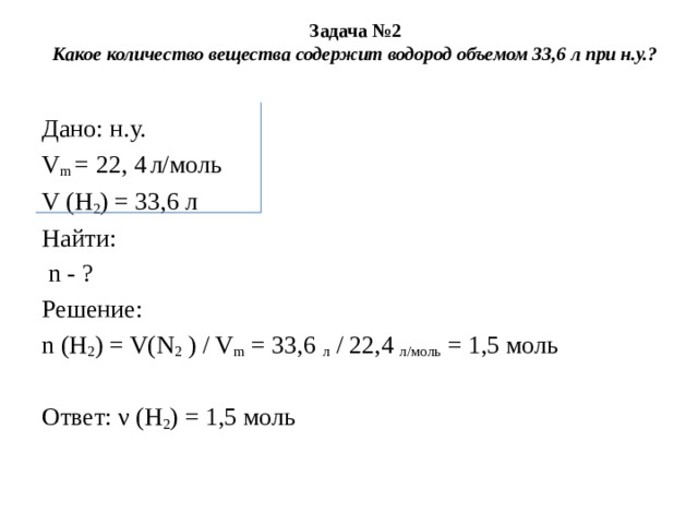 Задача №2  Какое количество вещества содержит водород объемом 33,6 л при н.у.?   Дано: н.у. V m  = 22, 4   л/моль V (H 2 ) = 33,6 л Найти:  n - ? Решение: n (Н 2 ) = V(N 2  ) / V m  = 33,6  л  / 22,4  л/моль  = 1,5 моль   Ответ: ν (Н 2 ) = 1,5 моль