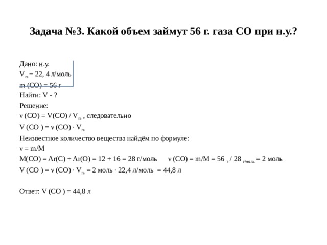 Задача №3. Какой объем займут 56 г. газа СО при н.у.? Дано: н.у. V m  = 22, 4   л/моль m (CO) = 56 г Найти: V - ? Решение: ν (CO) = V(CO) / V m  , следовательно V (CO ) = ν (CO) · V m Неизвестное количество вещества найдём по формуле: ν = m/M M(CO) = Ar(C) + Ar(O) = 12 + 16 = 28 г/моль ν (СО) = m/M = 56  г  / 28  г/моль  = 2 моль V (CO ) = ν (CO) · V m  = 2 моль · 22,4 л/моль  = 44,8 л Ответ: V (CO ) = 44,8 л  