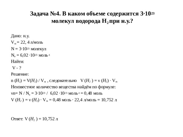 Задача №4. В каком объеме содержится 3·10 23   молекул водорода Н 2  при н.у.? Дано: н.у. V m  = 22, 4   л/моль N = 3·10 23  молекул N a  = 6,02 ·10 23  моль -1 Найти:   V - ? Решение: n ( Н 2 ) = V( Н 2 ) / V m  , следовательно V ( Н 2  ) = ν ( Н 2 ) · V m Неизвестное количество вещества найдём по формуле: νn= N / N a  = 3·10 23  /  6,02 ·10 23  моль -1  = 0,48 моль V ( Н 2  ) = ν ( Н 2 ) · V m  = 0,48 моль · 22,4 л/моль = 10,752 л     Ответ: V ( Н 2  ) = 10,752 л