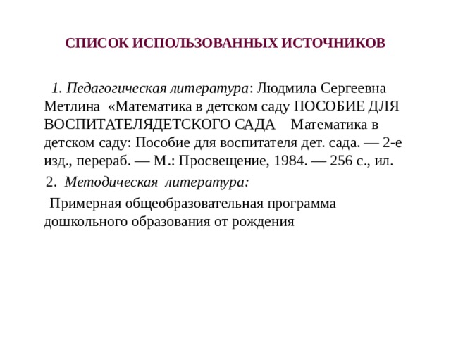 СПИСОК ИСПОЛЬЗОВАННЫХ ИСТОЧНИКОВ     1. Педагогическая литература : Людмила Сергеевна Метлина «Математика в детском саду ПОСОБИЕ ДЛЯ ВОСПИТАТЕЛЯДЕТСКОГО САДА Математика в детском саду: Пособие для воспитателя дет. сада. — 2-е изд., перераб. — М.: Просвещение, 1984. — 256 с., ил.   2. Методическая литература:  Примерная общеобразовательная программа дошкольного образования от рождения