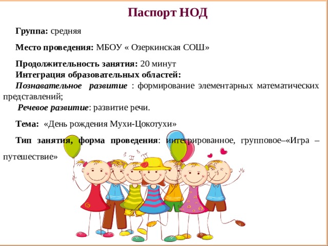 Паспорт НОД Группа: средняя Место проведения: МБОУ « Озеркинская СОШ» Продолжительность занятия: 20 минут Интеграция образовательных областей:  Познавательное развитие : формирование элементарных математических представлений;  Речевое развитие : развитие речи. Тема:   «День рождения Мухи-Цокотухи» Тип занятия, форма проведения : интегрированное, групповое–«Игра – путешествие»