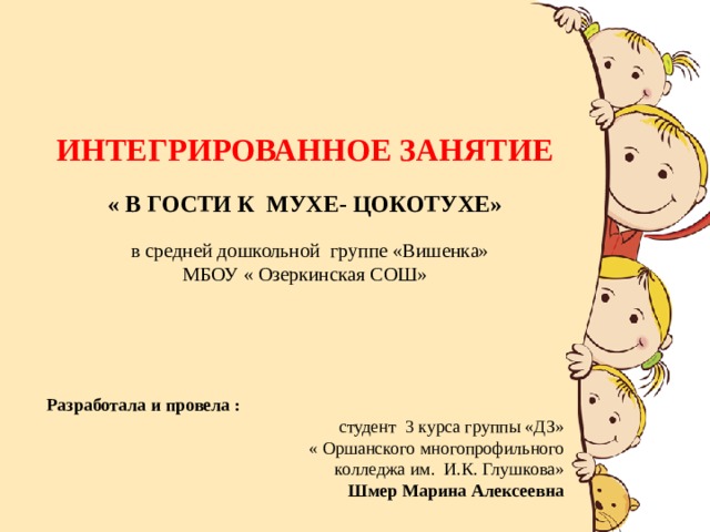 ИНТЕГРИРОВАННОЕ ЗАНЯТИЕ   « В ГОСТИ К МУХЕ- ЦОКОТУХЕ»   в средней дошкольной группе «Вишенка»  МБОУ « Озеркинская СОШ»       Разработала и провела : студент 3 курса группы «ДЗ»  « Оршанского многопрофильного колледжа им. И.К. Глушкова»  Шмер Марина Алексеевна