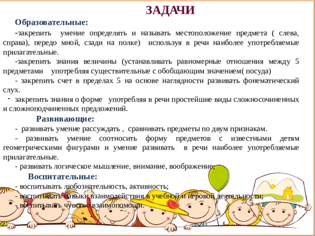 ЗАДАЧИ Образовательные: - закрепить умение определять и называть местоположение предмета ( слева, справа), передо мной, сзади на полке) используя в речи наиболее употребляемые прилагательные. -закрепить знания величины (устанавливать равномерные отношения между 5 предметами употребляя существительные с обобщающим значением( посуда) - закрепить счет в пределах 5 на основе наглядности развивать фонематический слух. закрепить знания о форме употребляя в речи простейшие виды сложносочиненных и сложноподчиненных предложений.  Развивающие: -  развивать умение рассуждать , сравнивать предметы по двум признакам. - развивать умение соотносить форму предметов с известными детям геометрическими фигурами и умение развивать в речи наиболее употребляемые прилагательные. - развивать логическое мышление, внимание, воображение;  Воспитательные: - воспитывать любознательность, активность; - воспитывать навыки взаимодействия в учебной и игровой деятельности; - воспитывать чувство взаимопомощи.