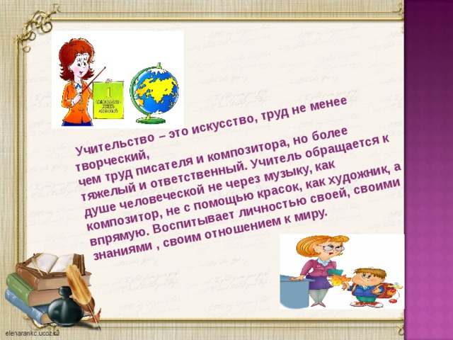 Учительство – это искусство, труд не менее творческий, чем труд писателя и композитора, но более тяжелый и ответственный. Учитель обращается к душе человеческой не через музыку, как композитор, не с помощью красок, как художник, а впрямую. Воспитывает личностью своей, своими знаниями , своим отношением к миру.