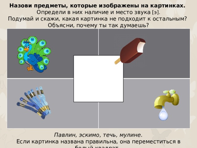 Назови предметы, которые изображены на картинках. Определи в них наличие и место звука [э]. Подумай и скажи, какая картинка не подходит к остальным? Объясни, почему ты так думаешь? Павлин, эскимо, течь, мулине. Если картинка названа правильна, она переместиться в белый квадрат.