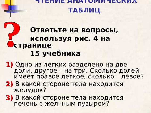 ЧТЕНИЕ АНАТОМИЧЕСКИХ ТАБЛИЦ   Ответьте на вопросы,  используя рис. 4 на странице  15 учебника  1)  Одно из легких разделено на две доли, другое – на три. Сколько долей имеет правое легкое, сколько – левое? 2)  В какой стороне тела находится желудок? 3)  В какой стороне тела находится печень с желчным пузырем?