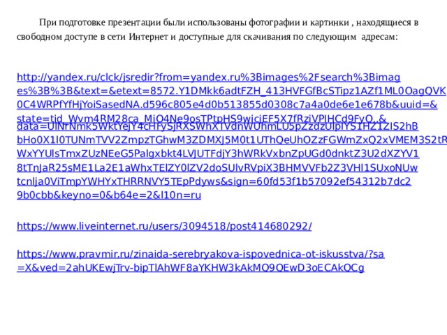 При подготовке презентации были использованы фотографии и картинки , находящиеся в свободном доступе в сети Интернет и доступные для скачивания по следующим адресам:    http://yandex.ru/clck/jsredir?from=yandex.ru%3Bimages%2Fsearch%3Bimages%3B%3B&text=&etext=8572.Y1DMkk6adtFZH_413HVFGfBcSTipz1AZf1ML0OagQVK0C4WRPfYfHjYoiSasedNA.d596c805e4d0b513855d0308c7a4a0de6e1e678b&uuid=&state=tid_Wvm4RM28ca_MiO4Ne9osTPtpHS9wicjEF5X7fRziVPIHCd9FyQ,,& data=UlNrNmk5WktYejY4cHFySjRXSWhXTVdnWUhmLU5pZzdzUlpIYS1HZ1ZIS2hBbHo0X1l0TUNmTVV2ZmpzTGhwM3ZDMXJ5M0t1UThQeUhOZzFGWmZxQ2xVMEM3S2tRWWxYYUlsTmxZUzNEeG5Palgxbkt4LVJUTFdjY3hWRkVxbnZpUGd0dnktZ3U2dXZYV18tTnJaR25sME1La2E1aWhxTElZY0lZV2doSUlvRVpiX3BHMVVFb2Z3VHl1SUxoNUwtcnlja0ViTmpYWHYxTHRRNVY5TEpPdyws&sign=60fd53f1b57092ef54312b7dc29b0cbb&keyno=0&b64e=2&l10n=ru   https://www.liveinternet.ru/users/3094518/post414680292 /   https://www.pravmir.ru/zinaida-serebryakova-ispovednica-ot-iskusstva/?sa=X&ved=2ahUKEwjTrv-bipTlAhWF8aYKHW3kAkMQ9QEwD3oECAkQCg