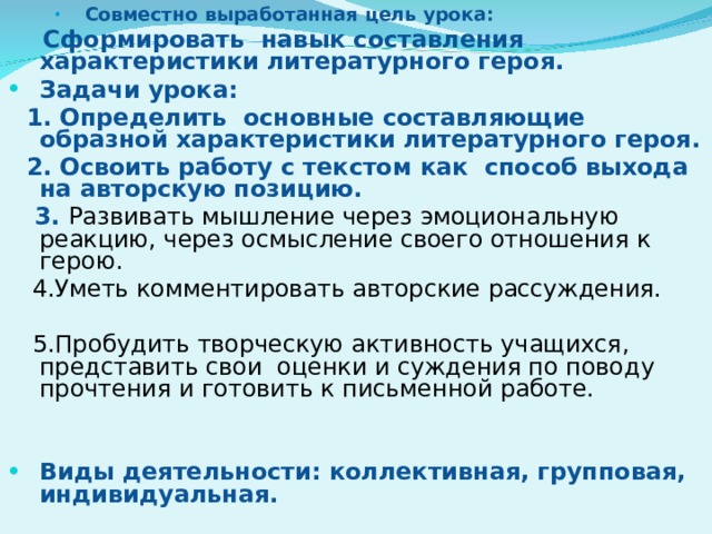 Совместно выработанная цель урока: Совместно выработанная цель урока: Совместно выработанная цель урока:  Сформировать навык составления характеристики литературного героя. Задачи урока:  1 . Определить основные составляющие образной характеристики литературного героя.  2. Освоить работу с текстом как способ выхода на авторскую позицию.  3. Развивать мышление через эмоциональную реакцию, через осмысление своего отношения к герою.  4.Уметь комментировать авторские рассуждения.  5.Пробудить творческую активность учащихся, представить свои оценки и суждения по поводу прочтения и готовить к письменной работе.   Виды деятельности: коллективная, групповая, индивидуальная.