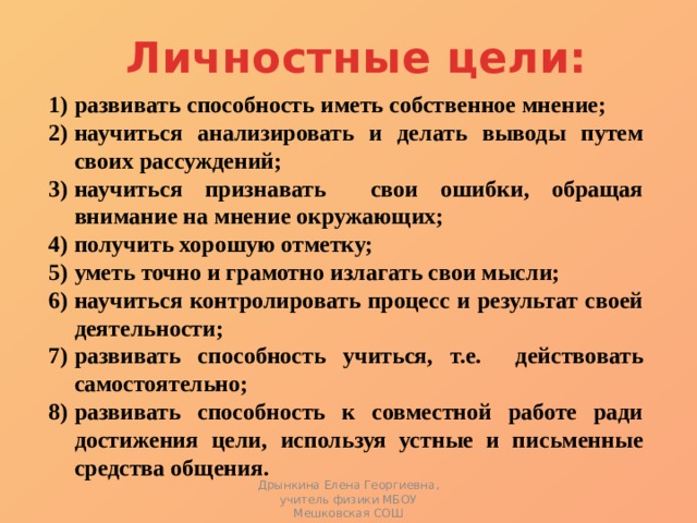 Личностные цели:   развивать способность иметь собственное мнение; научиться анализировать и делать выводы путем своих рассуждений; научиться признавать свои ошибки, обращая внимание на мнение окружающих; получить хорошую отметку; уметь точно и грамотно излагать свои мысли; научиться контролировать процесс и результат своей деятельности; развивать способность учиться, т.е. действовать самостоятельно; развивать способность к совместной работе ради достижения цели, используя устные и письменные средства общения. Дрынкина Елена Георгиевна, учитель физики МБОУ Мешковская СОШ