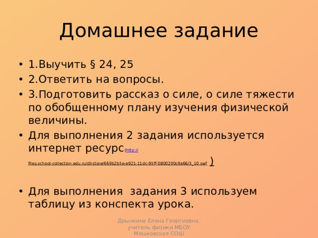 Домашнее задание 1.Выучить § 24, 25 2.Ответить на вопросы. 3.Подготовить рассказ о силе, о силе тяжести по обобщенному плану изучения физической величины. Для выполнения 2 задания используется интернет ресурс ( http:// files.school-collection.edu.ru/dlrstore/669b2b5e-e921-11dc-95ff-0800200c9a66/3_10.swf ) Для выполнения задания 3 используем таблицу из конспекта урока. Дрынкина Елена Георгиевна, учитель физики МБОУ Мешковская СОШ