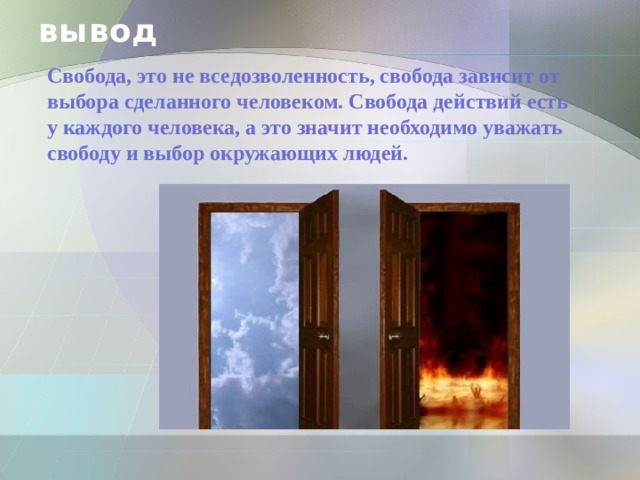 вывод  Свобода, это не вседозволенность, свобода зависит от выбора сделанного человеком. Свобода действий есть у каждого человека, а это значит необходимо уважать свободу и выбор окружающих людей.