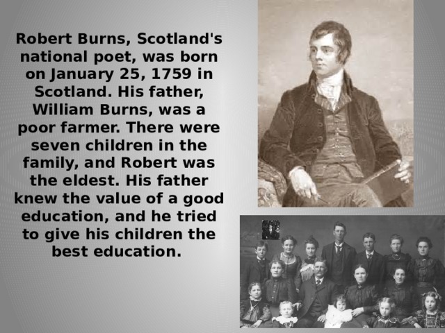 Robert Burns, Scotland's national poet, was born on January 25, 1759 in Scotland. His father, William Burns, was a poor farmer. There were seven children in the family, and Robert was the eldest. His father knew the value of a good education, and he tried to give his children the best education.