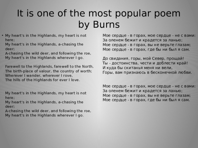 It is one of the most popular poem by Burns Мое сердце - в горах, мое сердце - не с вами:  За оленем бежит и крадется за ланью;  Мое сердце - в горах, вы не верьте глазам;  Мое сердце - в горах, где бы ни был я сам.   До свидания, горы, мой Север, прощай!  Ты - достоинства, чести и доблести край!  И куда бы скитанья меня ни вели,  Горы, вам признаюсь в бесконечной любви.    Мое сердце - в горах, мое сердце - не с вами:  За оленем бежит и крадется за ланью;  Мое сердце - в горах, вы не верьте глазам;  Мое сердце - в горах, где бы ни был я сам.