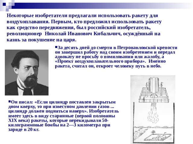 Некоторые изобретатели предлагали использовать ракету для воздухоплавания. Первым, кто предложил использовать ракету как средство передвижения, был российский изобретатель, революционер  Николай Иванович Кибальчич, осуждённый на казнь за покушение на царя.